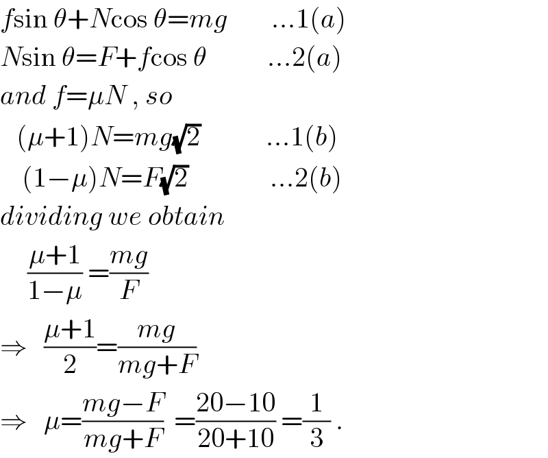 fsin θ+Ncos θ=mg        ...1(a)  Nsin θ=F+fcos θ           ...2(a)  and f=μN , so     (μ+1)N=mg(√2)            ...1(b)      (1−μ)N=F(√2)               ...2(b)  dividing we obtain       ((μ+1)/(1−μ)) =((mg)/F)  ⇒   ((μ+1)/2)=((mg)/(mg+F))  ⇒   μ=((mg−F)/(mg+F))  =((20−10)/(20+10)) =(1/3) .  