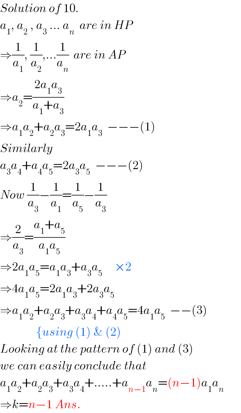 Solution of 10.  a_1 , a_2  , a_3  ... a_n   are in HP  ⇒(1/a_1 ), (1/a_2 ),...(1/a_n )  are in AP  ⇒a_2 =((2a_1 a_3 )/(a_1 +a_3 ))  ⇒a_1 a_2 +a_2 a_3 =2a_1 a_3   −−−(1)  Similarly  a_3 a_4 +a_4 a_5 =2a_3 a_5   −−−(2)  Now (1/a_3 )−(1/a_1 )=(1/a_5 )−(1/a_3 )  ⇒(2/a_3 )=((a_1 +a_5 )/(a_1 a_5 ))  ⇒2a_1 a_5 =a_1 a_3 +a_3 a_5      ×2  ⇒4a_1 a_5 =2a_1 a_3 +2a_3 a_5   ⇒a_1 a_2 +a_2 a_3 +a_3 a_4 +a_4 a_5 =4a_1 a_5   −−(3)                 {using (1) & (2)  Looking at the pattern of (1) and (3)  we can easily conclude that  a_1 a_2 +a_2 a_3 +a_3 a_4 +.....+a_(n−1) a_n =(n−1)a_1 a_n   ⇒k=n−1 Ans.  