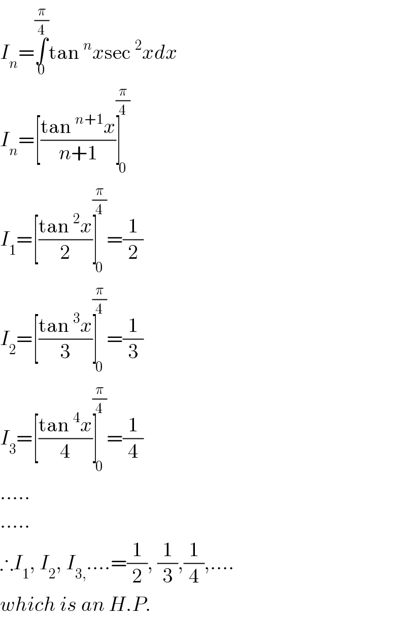 I_n =∫_0 ^(π/4) tan^n xsec^2 xdx  I_n =[((tan^(n+1) x)/(n+1))]_0 ^(π/4)   I_1 =[((tan^2 x)/2)]_0 ^(π/4) =(1/2)  I_2 =[((tan^3 x)/3)]_0 ^(π/4) =(1/3)  I_3 =[((tan^4 x)/4)]_0 ^(π/4) =(1/4)  .....  .....  ∴I_1 , I_2 , I_(3,) ....=(1/2), (1/3),(1/4),....  which is an H.P.  