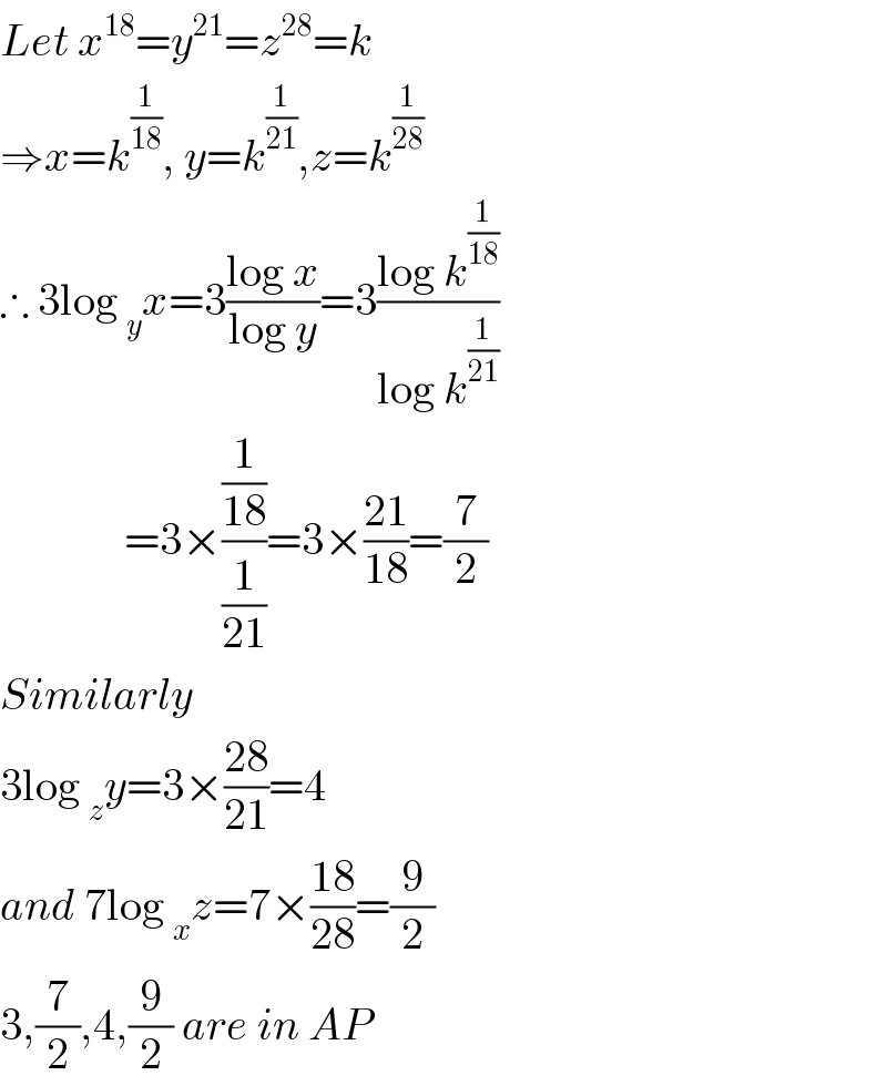 Let x^(18) =y^(21) =z^(28) =k  ⇒x=k^(1/(18)) , y=k^(1/(21)) ,z=k^(1/(28))   ∴ 3log _y x=3((log x)/(log y))=3((log k^(1/(18)) )/(log k^(1/(21)) ))                =3×((1/(18))/(1/(21)))=3×((21)/(18))=(7/2)  Similarly  3log _z y=3×((28)/(21))=4  and 7log _x z=7×((18)/(28))=(9/2)  3,(7/2),4,(9/2) are in AP  