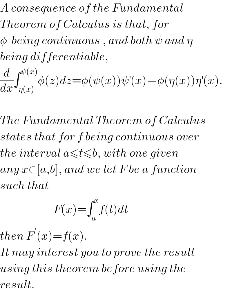 A consequence of the Fundamental  Theorem of Calculus is that, for   φ  being continuous , and both ψ and η  being differentiable,  (d/dx)∫_(η(x)) ^(ψ(x)) φ(z)dz=φ(ψ(x))ψ^′ (x)−φ(η(x))η^′ (x).    The Fundamental Theorem of Calculus  states that for f being continuous over  the interval a≤t≤b, with one given  any x∈[a,b], and we let F be a function  such that                         F(x)=∫_a ^x f(t)dt  then F^( ′) (x)=f(x).   It may interest you to prove the result  using this theorem before using the   result.  