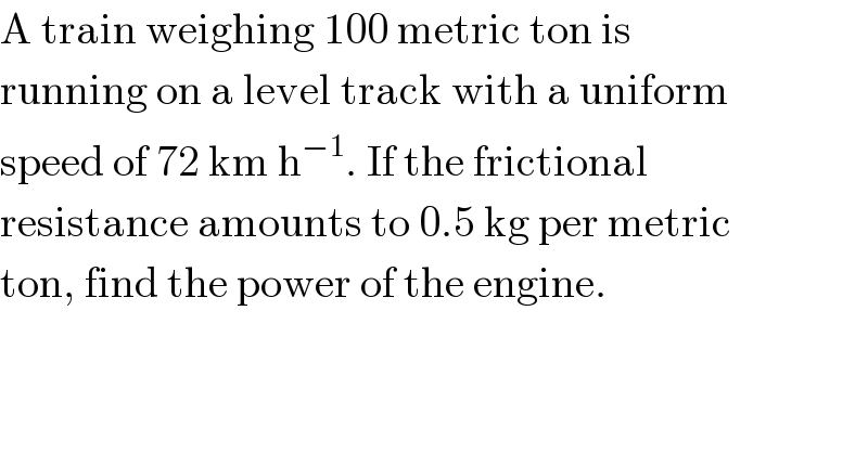 A train weighing 100 metric ton is  running on a level track with a uniform  speed of 72 km h^(−1) . If the frictional  resistance amounts to 0.5 kg per metric  ton, find the power of the engine.  