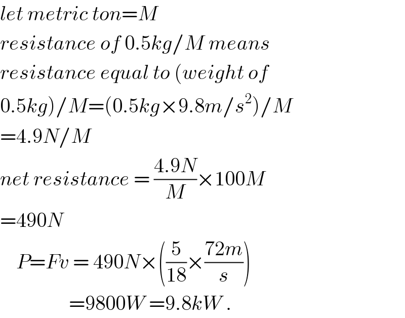 let metric ton=M  resistance of 0.5kg/M means  resistance equal to (weight of  0.5kg)/M=(0.5kg×9.8m/s^2 )/M  =4.9N/M  net resistance = ((4.9N)/M)×100M  =490N      P=Fv = 490N×((5/(18))×((72m)/s))                   =9800W =9.8kW .  