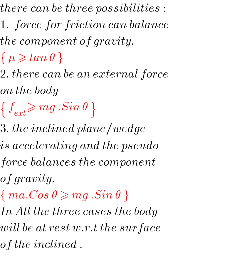 there can be three possibilities :  1.  force for friction can balance  the component of gravity.  { μ ≥ tan θ }  2. there can be an external force  on the body  { f_(ext ) ≥ mg .Sin θ }  3. the inclined plane/wedge  is accelerating and the pseudo  force balances the component  of gravity.   { ma.Cos θ ≥ mg .Sin θ }  In All the three cases the body  will be at rest w.r.t the surface  of the inclined .    