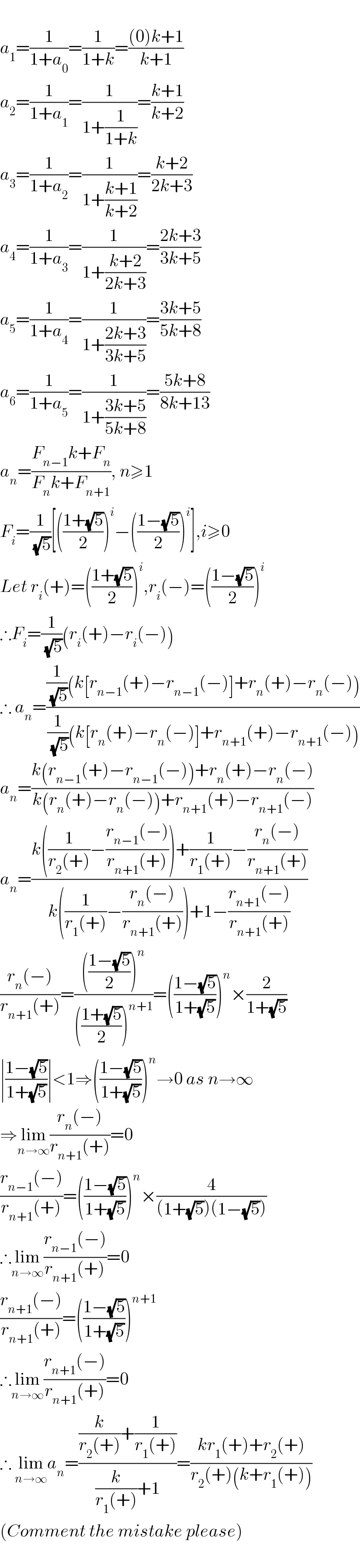   a_1 =(1/(1+a_0 ))=(1/(1+k))=(((0)k+1)/(k+1))  a_2 =(1/(1+a_1 ))=(1/(1+(1/(1+k))))=((k+1)/(k+2))  a_3 =(1/(1+a_2 ))=(1/(1+((k+1)/(k+2))))=((k+2)/(2k+3))  a_4 =(1/(1+a_3 ))=(1/(1+((k+2)/(2k+3))))=((2k+3)/(3k+5))  a_5 =(1/(1+a_4 ))=(1/(1+((2k+3)/(3k+5))))=((3k+5)/(5k+8))  a_6 =(1/(1+a_5 ))=(1/(1+((3k+5)/(5k+8))))=((5k+8)/(8k+13))  a_n =((F_(n−1) k+F_n )/(F_n k+F_(n+1) )), n≥1  F_i =(1/(√5))[(((1+(√5))/2))^i −(((1−(√5))/2))^i ],i≥0  Let r_i (+)=(((1+(√5))/2))^i ,r_i (−)=(((1−(√5))/2))^i   ∴F_i =(1/(√5))(r_i (+)−r_i (−))  ∴ a_n =(((1/(√5))(k[r_(n−1) (+)−r_(n−1) (−)]+r_n (+)−r_n (−)))/((1/(√5))(k[r_n (+)−r_n (−)]+r_(n+1) (+)−r_(n+1) (−))))  a_n =((k(r_(n−1) (+)−r_(n−1) (−))+r_n (+)−r_n (−))/(k(r_n (+)−r_n (−))+r_(n+1) (+)−r_(n+1) (−)))  a_n =((k((1/(r_2 (+)))−((r_(n−1) (−))/(r_(n+1) (+))))+(1/(r_1 (+)))−((r_n (−))/(r_(n+1) (+))))/(k((1/(r_1 (+)))−((r_n (−))/(r_(n+1) (+))))+1−((r_(n+1) (−))/(r_(n+1) (+)))))  ((r_n (−))/(r_(n+1) (+)))=(((((1−(√5))/2))^n )/((((1+(√5))/2))^(n+1) ))=(((1−(√5))/(1+(√5))))^n ×(2/(1+(√5)))  ∣((1−(√5))/(1+(√5)))∣<1⇒(((1−(√5))/(1+(√5))))^n →0 as n→∞  ⇒lim_(n→∞) ((r_n (−))/(r_(n+1) (+)))=0  ((r_(n−1) (−))/(r_(n+1) (+)))=(((1−(√5))/(1+(√5))))^n ×(4/((1+(√5))(1−(√5))))  ∴lim_(n→∞) ((r_(n−1) (−))/(r_(n+1) (+)))=0  ((r_(n+1) (−))/(r_(n+1) (+)))=(((1−(√5))/(1+(√5))))^(n+1)   ∴lim_(n→∞) ((r_(n+1) (−))/(r_(n+1) (+)))=0  ∴ lim_(n→∞) a_n =(((k/(r_2 (+)))+(1/(r_1 (+))))/((k/(r_1 (+)))+1))=((kr_1 (+)+r_2 (+))/(r_2 (+)(k+r_1 (+))))  (Comment the mistake please)    