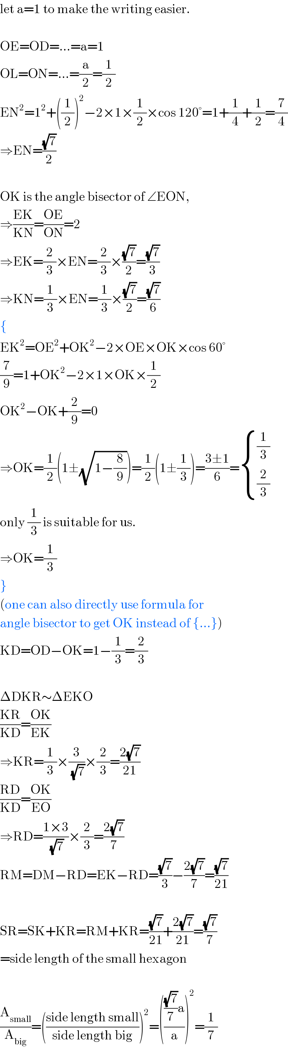 let a=1 to make the writing easier.    OE=OD=...=a=1  OL=ON=...=(a/2)=(1/2)  EN^2 =1^2 +((1/2))^2 −2×1×(1/2)×cos 120°=1+(1/4)+(1/2)=(7/4)  ⇒EN=((√7)/2)    OK is the angle bisector of ∠EON,  ⇒((EK)/(KN))=((OE)/(ON))=2  ⇒EK=(2/3)×EN=(2/3)×((√7)/2)=((√7)/3)  ⇒KN=(1/3)×EN=(1/3)×((√7)/2)=((√7)/6)  {  EK^2 =OE^2 +OK^2 −2×OE×OK×cos 60°  (7/9)=1+OK^2 −2×1×OK×(1/2)  OK^2 −OK+(2/9)=0  ⇒OK=(1/2)(1±(√(1−(8/9))))=(1/2)(1±(1/3))=((3±1)/6)= { ((1/3)),((2/3)) :}  only (1/3) is suitable for us.  ⇒OK=(1/3)  }  (one can also directly use formula for  angle bisector to get OK instead of {...})  KD=OD−OK=1−(1/3)=(2/3)    ΔDKR∼ΔEKO  ((KR)/(KD))=((OK)/(EK))  ⇒KR=(1/3)×(3/(√7))×(2/3)=((2(√7))/(21))  ((RD)/(KD))=((OK)/(EO))  ⇒RD=((1×3)/(√7))×(2/3)=((2(√7))/7)  RM=DM−RD=EK−RD=((√7)/3)−((2(√7))/7)=((√7)/(21))    SR=SK+KR=RM+KR=((√7)/(21))+((2(√7))/(21))=((√7)/7)  =side length of the small hexagon    (A_(small) /A_(big) )=(((side length small)/(side length big)))^2 =(((((√7)/7)a)/a))^2 =(1/7)  