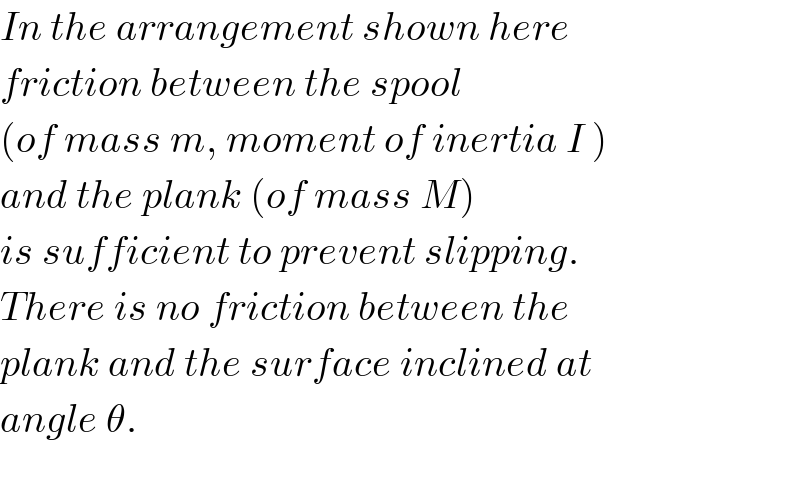 In the arrangement shown here   friction between the spool   (of mass m, moment of inertia I )  and the plank (of mass M)  is sufficient to prevent slipping.  There is no friction between the  plank and the surface inclined at  angle θ.    