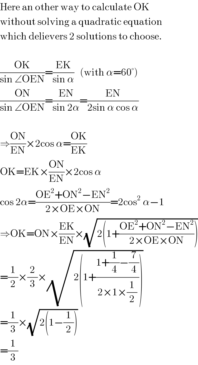 Here an other way to calculate OK  without solving a quadratic equation  which delievers 2 solutions to choose.    ((OK)/(sin ∠OEN))=((EK)/(sin α))   (with α=60°)  ((ON)/(sin ∠OEN))=((EN)/(sin 2α))=((EN)/(2sin α cos α))    ⇒((ON)/(EN))×2cos α=((OK)/(EK))  OK=EK×((ON)/(EN))×2cos α  cos 2α=((OE^2 +ON^2 −EN^2 )/(2×OE×ON))=2cos^2  α−1  ⇒OK=ON×((EK)/(EN))×(√(2(1+((OE^2 +ON^2 −EN^2 )/(2×OE×ON)))))  =(1/2)×(2/3)×(√(2(1+((1+(1/4)−(7/4))/(2×1×(1/2))))))  =(1/3)×(√(2(1−(1/2))))  =(1/3)  