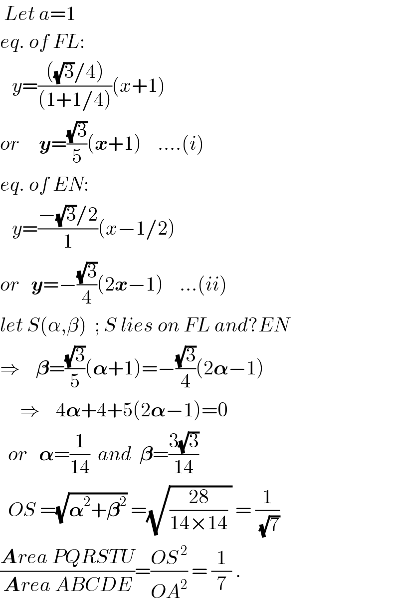  Let a=1  eq. of FL:     y=((((√3)/4))/((1+1/4)))(x+1)  or     y=((√3)/5)(x+1)    ....(i)  eq. of EN:     y=((−(√3)/2)/1)(x−1/2)  or   y=−((√3)/4)(2x−1)    ...(ii)  let S(α,β)  ; S lies on FL and?EN  ⇒    𝛃=((√3)/5)(𝛂+1)=−((√3)/4)(2𝛂−1)       ⇒    4𝛂+4+5(2𝛂−1)=0    or   𝛂=(1/(14))  and  𝛃=((3(√3))/(14))    OS =(√(𝛂^2 +𝛃^2 )) =(√(((28)/(14×14)) )) = (1/(√7))  ((Area PQRSTU)/(Area ABCDE))=((OS^( 2) )/(OA^2 )) = (1/7) .  