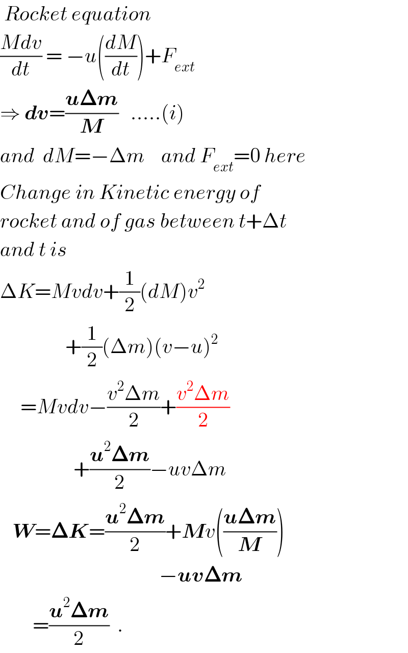 Rocket equation  ((Mdv)/dt) = −u((dM/dt))+F_(ext)    ⇒ dv=((u𝚫m)/M)   .....(i)  and  dM=−Δm    and F_(ext) =0 here  Change in Kinetic energy of  rocket and of gas between t+Δt  and t is  ΔK=Mvdv+(1/2)(dM)v^2                   +(1/2)(Δm)(v−u)^2        =Mvdv−((v^2 Δm)/2)+((v^2 Δm)/2)                    +((u^2 𝚫m)/2)−uvΔm     W=𝚫K=((u^2 𝚫m)/2)+Mv(((u𝚫m)/M))                                         −uv𝚫m          =((u^2 𝚫m)/2)  .  