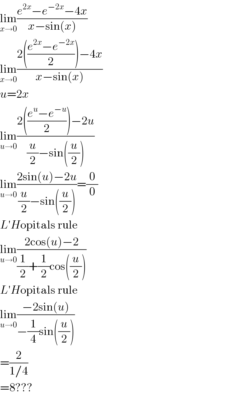 lim_(x→0) ((e^(2x) −e^(−2x) −4x)/(x−sin(x)))  lim_(x→0) ((2(((e^(2x) −e^(−2x) )/2))−4x)/(x−sin(x)))  u=2x  lim_(u→0) ((2(((e^u −e^(−u) )/2))−2u)/((u/2)−sin((u/2))))  lim_(u→0) ((2sin(u)−2u)/((u/2)−sin((u/2))))=(0/0)  L′Hopitals rule  lim_(u→0) ((2cos(u)−2)/((1/2)+(1/2)cos((u/2))))  L′Hopitals rule  lim_(u→0) ((−2sin(u))/(−(1/4)sin((u/2))))  =(2/(1/4))  =8???  