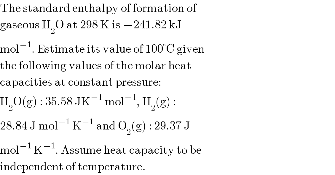 The standard enthalpy of formation of  gaseous H_2 O at 298 K is −241.82 kJ  mol^(−1) . Estimate its value of 100°C given  the following values of the molar heat  capacities at constant pressure:  H_2 O(g) : 35.58 JK^(−1)  mol^(−1) , H_2 (g) :  28.84 J mol^(−1)  K^(−1)  and O_2 (g) : 29.37 J  mol^(−1)  K^(−1) . Assume heat capacity to be  independent of temperature.  