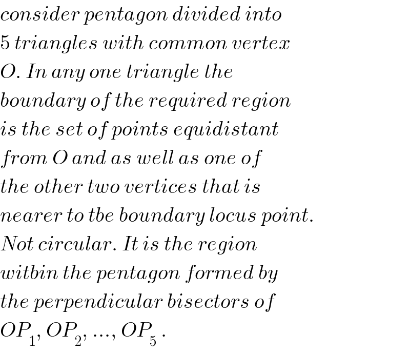 consider pentagon divided into  5 triangles with common vertex  O. In any one triangle the  boundary of the required region  is the set of points equidistant  from O and as well as one of  the other two vertices that is  nearer to tbe boundary locus point.  Not circular. It is the region  witbin the pentagon formed by  the perpendicular bisectors of  OP_1 , OP_2 , ..., OP_5  .  