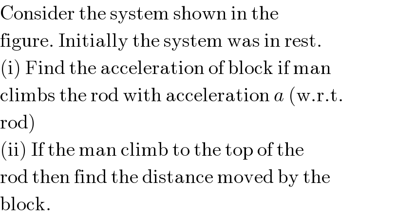 Consider the system shown in the  figure. Initially the system was in rest.  (i) Find the acceleration of block if man  climbs the rod with acceleration a (w.r.t.  rod)  (ii) If the man climb to the top of the  rod then find the distance moved by the  block.  
