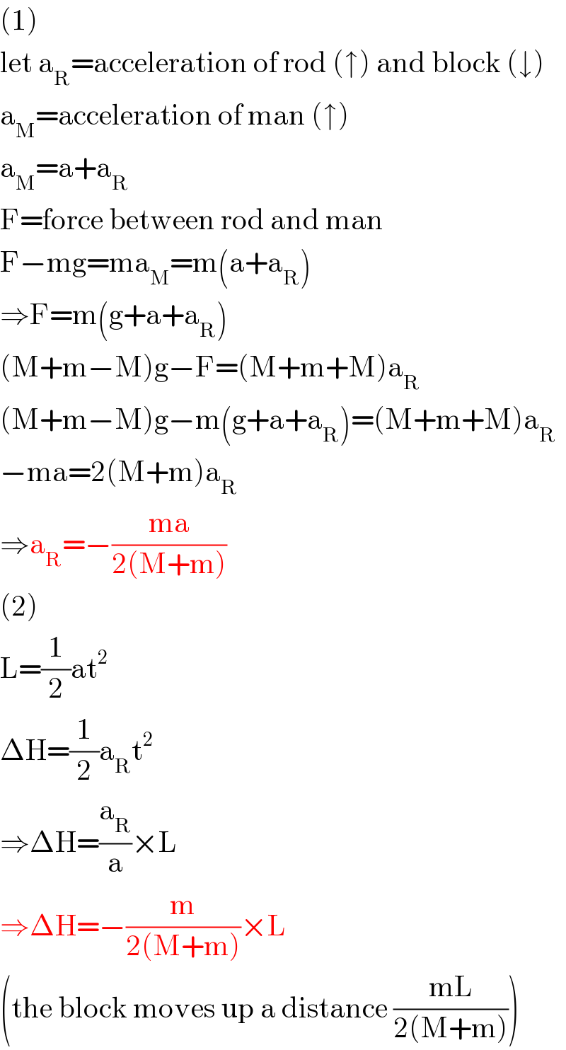 (1)  let a_R =acceleration of rod (↑) and block (↓)  a_M =acceleration of man (↑)  a_M =a+a_R   F=force between rod and man  F−mg=ma_M =m(a+a_R )  ⇒F=m(g+a+a_R )  (M+m−M)g−F=(M+m+M)a_R   (M+m−M)g−m(g+a+a_R )=(M+m+M)a_R   −ma=2(M+m)a_R   ⇒a_R =−((ma)/(2(M+m)))  (2)  L=(1/2)at^2   ΔH=(1/2)a_R t^2   ⇒ΔH=(a_R /a)×L  ⇒ΔH=−(m/(2(M+m)))×L  (the block moves up a distance ((mL)/(2(M+m))))  