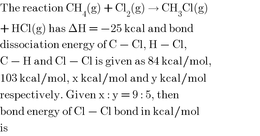 The reaction CH_4 (g) + Cl_2 (g) → CH_3 Cl(g)  + HCl(g) has ΔH = −25 kcal and bond  dissociation energy of C − Cl, H − Cl,  C − H and Cl − Cl is given as 84 kcal/mol,  103 kcal/mol, x kcal/mol and y kcal/mol  respectively. Given x : y = 9 : 5, then  bond energy of Cl − Cl bond in kcal/mol  is  