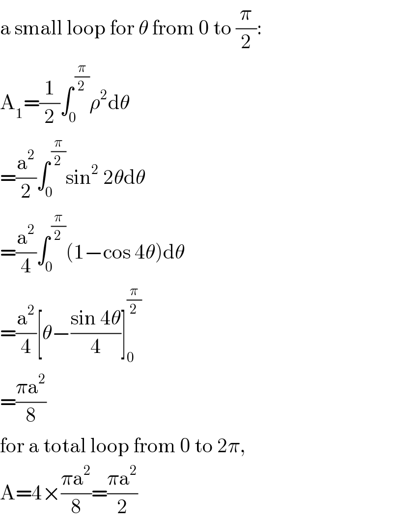 a small loop for θ from 0 to (π/2):  A_1 =(1/2)∫_0 ^( (π/2)) ρ^2 dθ  =(a^2 /2)∫_0 ^( (π/2)) sin^2  2θdθ  =(a^2 /4)∫_0 ^( (π/2)) (1−cos 4θ)dθ  =(a^2 /4)[θ−((sin 4θ)/4)]_0 ^(π/2)   =((πa^2 )/8)  for a total loop from 0 to 2π,  A=4×((πa^2 )/8)=((πa^2 )/2)  