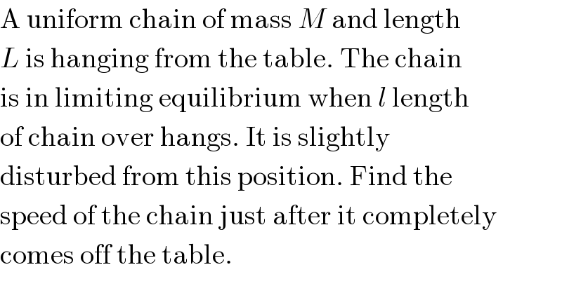 A uniform chain of mass M and length  L is hanging from the table. The chain  is in limiting equilibrium when l length  of chain over hangs. It is slightly  disturbed from this position. Find the  speed of the chain just after it completely  comes off the table.  