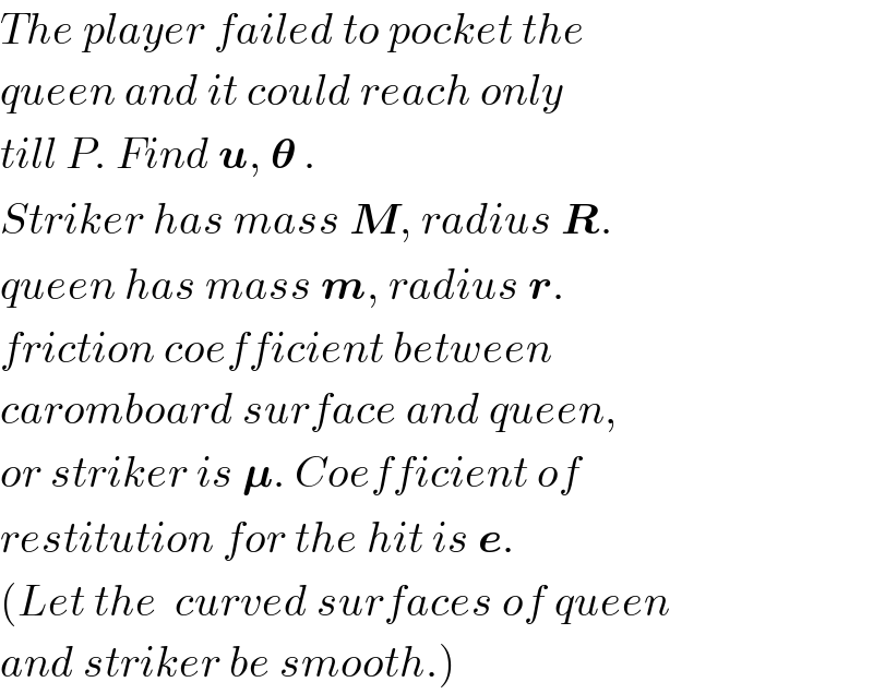 The player failed to pocket the  queen and it could reach only  till P. Find u, 𝛉 .  Striker has mass M, radius R.  queen has mass m, radius r.  friction coefficient between  caromboard surface and queen,  or striker is 𝛍. Coefficient of  restitution for the hit is e.  (Let the  curved surfaces of queen  and striker be smooth.)  