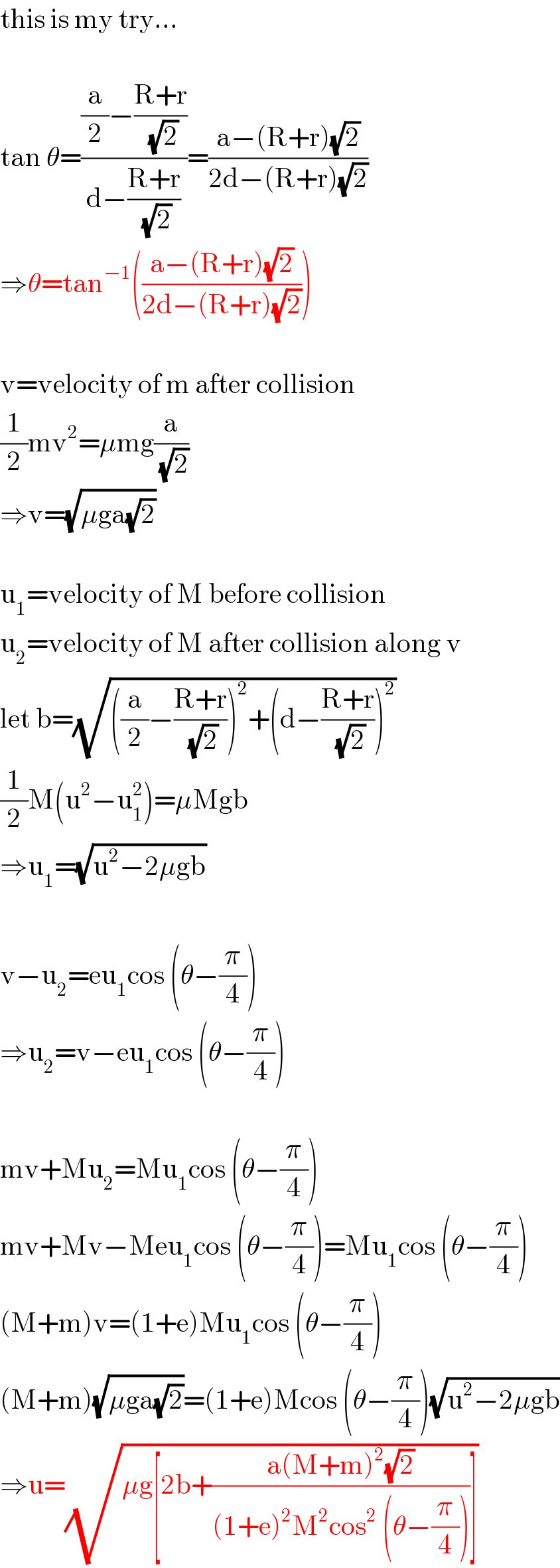 this is my try...    tan θ=(((a/2)−((R+r)/(√2)))/(d−((R+r)/(√2))))=((a−(R+r)(√2))/(2d−(R+r)(√2)))  ⇒θ=tan^(−1) (((a−(R+r)(√2))/(2d−(R+r)(√2))))    v=velocity of m after collision  (1/2)mv^2 =μmg(a/(√2))  ⇒v=(√(μga(√2)))    u_1 =velocity of M before collision  u_2 =velocity of M after collision along v  let b=(√(((a/2)−((R+r)/(√2)))^2 +(d−((R+r)/(√2)))^2 ))  (1/2)M(u^2 −u_1 ^2 )=μMgb  ⇒u_1 =(√(u^2 −2μgb))    v−u_2 =eu_1 cos (θ−(π/4))  ⇒u_2 =v−eu_1 cos (θ−(π/4))    mv+Mu_2 =Mu_1 cos (θ−(π/4))  mv+Mv−Meu_1 cos (θ−(π/4))=Mu_1 cos (θ−(π/4))  (M+m)v=(1+e)Mu_1 cos (θ−(π/4))  (M+m)(√(μga(√2)))=(1+e)Mcos (θ−(π/4))(√(u^2 −2μgb))  ⇒u=(√(μg[2b+((a(M+m)^2 (√2))/((1+e)^2 M^2 cos^2  (θ−(π/4))))]))  