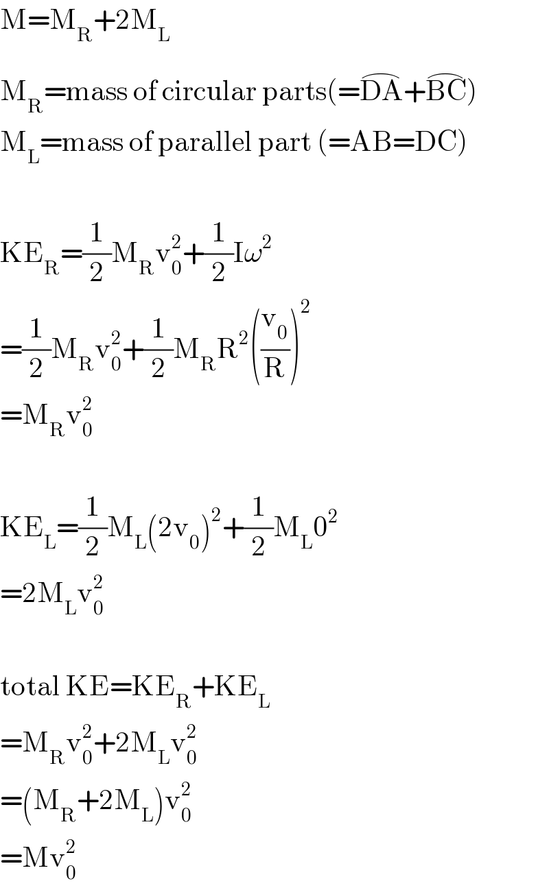 M=M_R +2M_L   M_R =mass of circular parts(=DA^(⌢) +BC^(⌢) )  M_L =mass of parallel part (=AB=DC)    KE_R =(1/2)M_R v_0 ^2 +(1/2)Iω^2   =(1/2)M_R v_0 ^2 +(1/2)M_R R^2 ((v_0 /R))^2   =M_R v_0 ^2     KE_L =(1/2)M_L (2v_0 )^2 +(1/2)M_L 0^2   =2M_L v_0 ^2     total KE=KE_R +KE_L   =M_R v_0 ^2 +2M_L v_0 ^2   =(M_R +2M_L )v_0 ^2   =Mv_0 ^2   