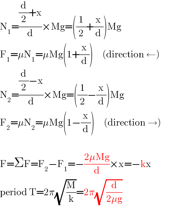 N_1 =(((d/2)+x)/d)×Mg=((1/2)+(x/d))Mg  F_1 =μN_1 =μMg(1+(x/d))     (direction ←)  N_2 =(((d/2)−x)/d)×Mg=((1/2)−(x/d))Mg  F_2 =μN_2 =μMg(1−(x/d))     (direction →)    F=ΣF=F_2 −F_1 =−((2μMg)/d)×x=−kx  period T=2π(√(M/k))=2π(√(d/(2μg)))  