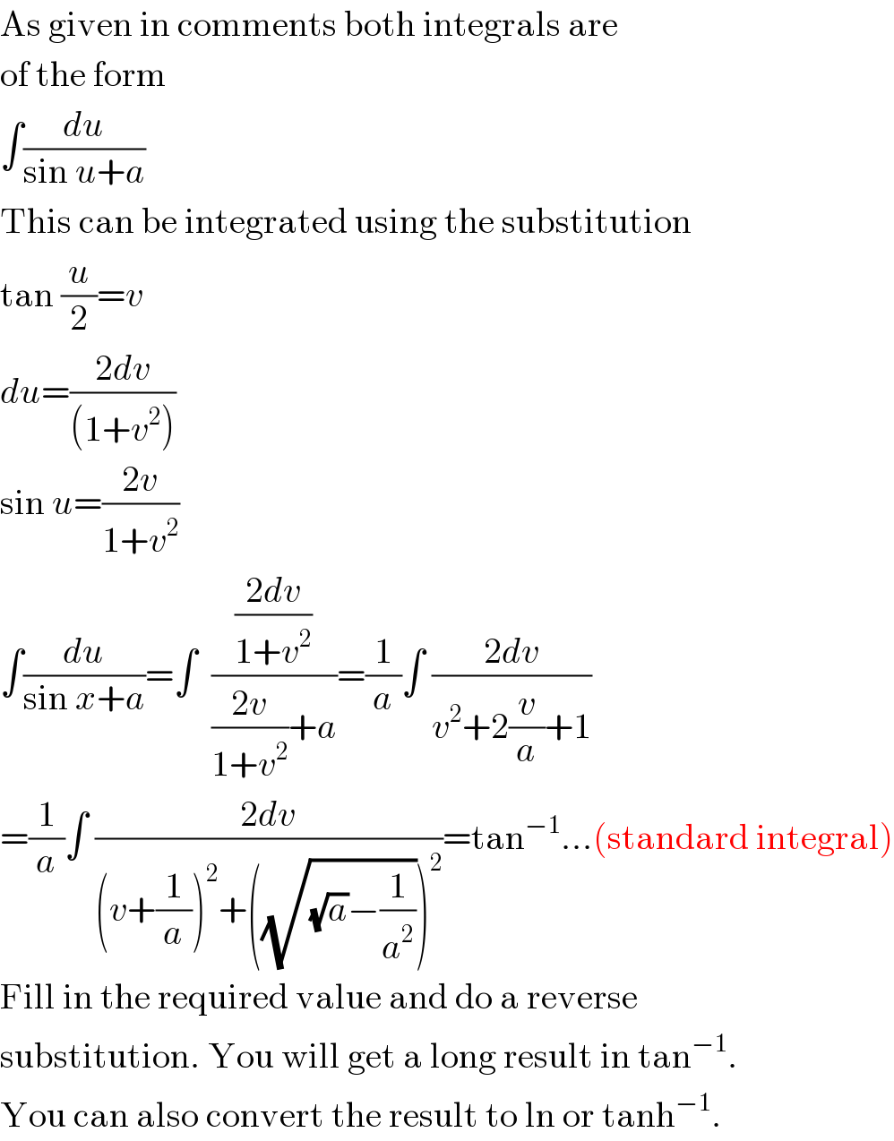 As given in comments both integrals are  of the form  ∫(du/(sin u+a))  This can be integrated using the substitution  tan (u/2)=v  du=((2dv)/((1+v^2 )))  sin u=((2v)/(1+v^2 ))  ∫(du/(sin x+a))=∫  (((2dv)/(1+v^2 ))/(((2v)/(1+v^2 ))+a))=(1/a)∫ ((2dv)/(v^2 +2(v/a)+1))  =(1/a)∫ ((2dv)/((v+(1/a))^2 +((√((√a)−(1/a^2 ))))^2 ))=tan^(−1) ...(standard integral)  Fill in the required value and do a reverse  substitution. You will get a long result in tan^(−1) .  You can also convert the result to ln or tanh^(−1) .  