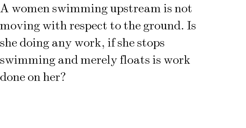 A women swimming upstream is not  moving with respect to the ground. Is  she doing any work, if she stops  swimming and merely floats is work  done on her?  