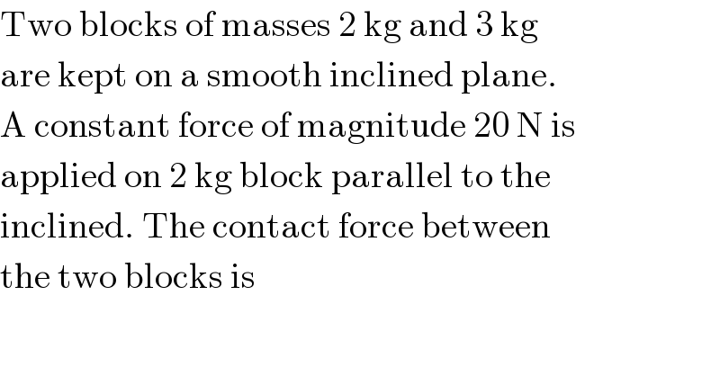 Two blocks of masses 2 kg and 3 kg  are kept on a smooth inclined plane.  A constant force of magnitude 20 N is  applied on 2 kg block parallel to the  inclined. The contact force between  the two blocks is  
