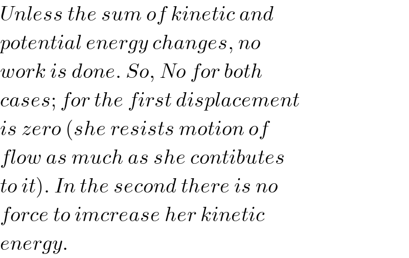 Unless the sum of kinetic and  potential energy changes, no  work is done. So, No for both   cases; for the first displacement  is zero (she resists motion of  flow as much as she contibutes  to it). In the second there is no  force to imcrease her kinetic  energy.  