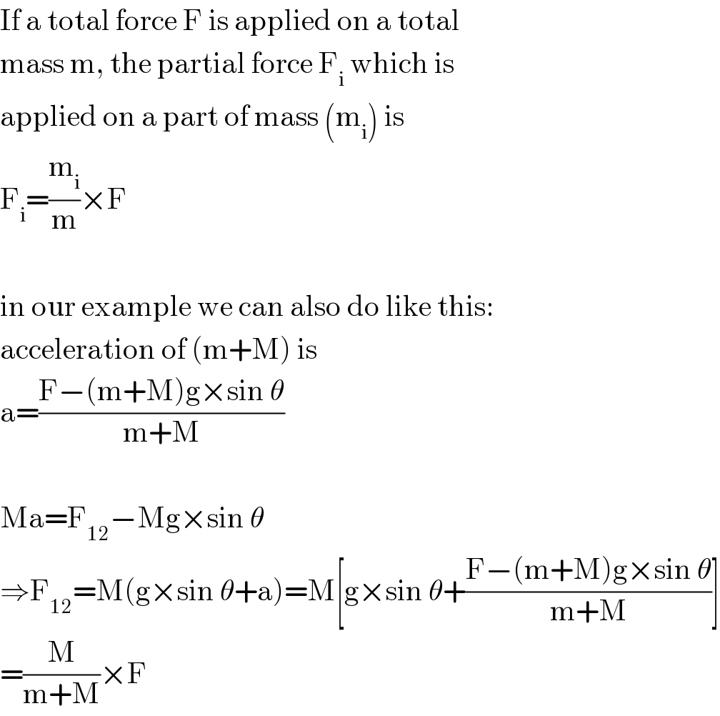 If a total force F is applied on a total  mass m, the partial force F_i  which is  applied on a part of mass (m_i ) is  F_i =(m_i /m)×F    in our example we can also do like this:  acceleration of (m+M) is  a=((F−(m+M)g×sin θ)/(m+M))    Ma=F_(12) −Mg×sin θ  ⇒F_(12) =M(g×sin θ+a)=M[g×sin θ+((F−(m+M)g×sin θ)/(m+M))]  =(M/(m+M))×F  