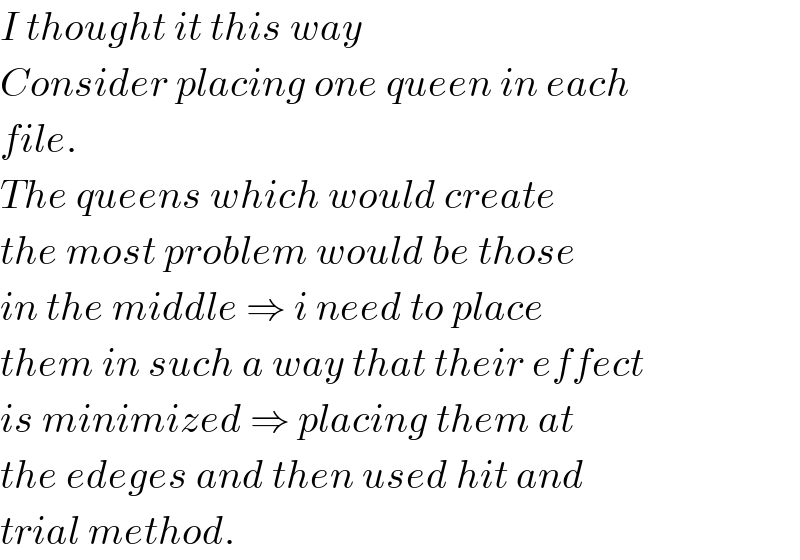 I thought it this way  Consider placing one queen in each  file.  The queens which would create   the most problem would be those  in the middle ⇒ i need to place  them in such a way that their effect  is minimized ⇒ placing them at   the edeges and then used hit and  trial method.  