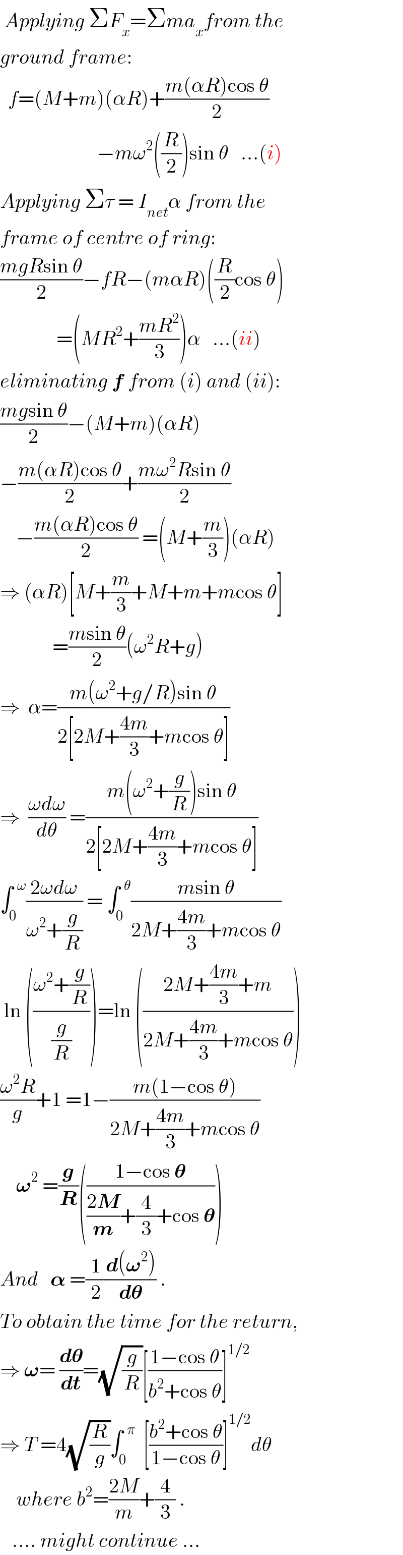  Applying ΣF_x =Σma_x from the  ground frame:    f=(M+m)(αR)+((m(αR)cos θ)/2)                          −mω^2 ((R/2))sin θ   ...(i)  Applying Στ = I_(net) α from the  frame of centre of ring:  ((mgRsin θ)/2)−fR−(mαR)((R/2)cos θ)                =(MR^2 +((mR^2 )/3))α   ...(ii)  eliminating f from (i) and (ii):  ((mgsin θ)/2)−(M+m)(αR)  −((m(αR)cos θ)/2)+((mω^2 Rsin θ)/2)      −((m(αR)cos θ)/2) =(M+(m/3))(αR)  ⇒ (αR)[M+(m/3)+M+m+mcos θ]               =((msin θ)/2)(ω^2 R+g)  ⇒  α=((m(ω^2 +g/R)sin θ)/(2[2M+((4m)/3)+mcos θ]))  ⇒  ((ωdω)/dθ) =((m(ω^2 +(g/R))sin θ)/(2[2M+((4m)/3)+mcos θ]))  ∫_0 ^(  ω) ((2ωdω)/(ω^2 +(g/R))) = ∫_0 ^(  θ) ((msin θ)/(2M+((4m)/3)+mcos θ))   ln (((ω^2 +(g/R))/(g/R)))=ln (((2M+((4m)/3)+m)/(2M+((4m)/3)+mcos θ)))  ((ω^2 R)/g)+1 =1−((m(1−cos θ))/(2M+((4m)/3)+mcos θ))      𝛚^2  =(g/R)(((1−cos 𝛉)/(((2M)/m)+(4/3)+cos 𝛉)))  And   𝛂 =(1/2)((d(𝛚^2 ))/d𝛉) .  To obtain the time for the return,  ⇒ 𝛚= (d𝛉/dt)=(√(g/R))[((1−cos θ)/(b^2 +cos θ))]^(1/2)   ⇒ T =4(√(R/g))∫_0 ^(  π)   [((b^2 +cos θ)/(1−cos θ))]^(1/2) dθ      where b^2 =((2M)/m)+(4/3) .     .... might continue ...  