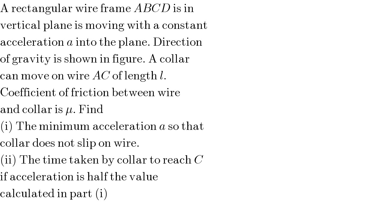 A rectangular wire frame ABCD is in  vertical plane is moving with a constant  acceleration a into the plane. Direction  of gravity is shown in figure. A collar  can move on wire AC of length l.  Coefficient of friction between wire  and collar is μ. Find  (i) The minimum acceleration a so that  collar does not slip on wire.  (ii) The time taken by collar to reach C  if acceleration is half the value  calculated in part (i)  