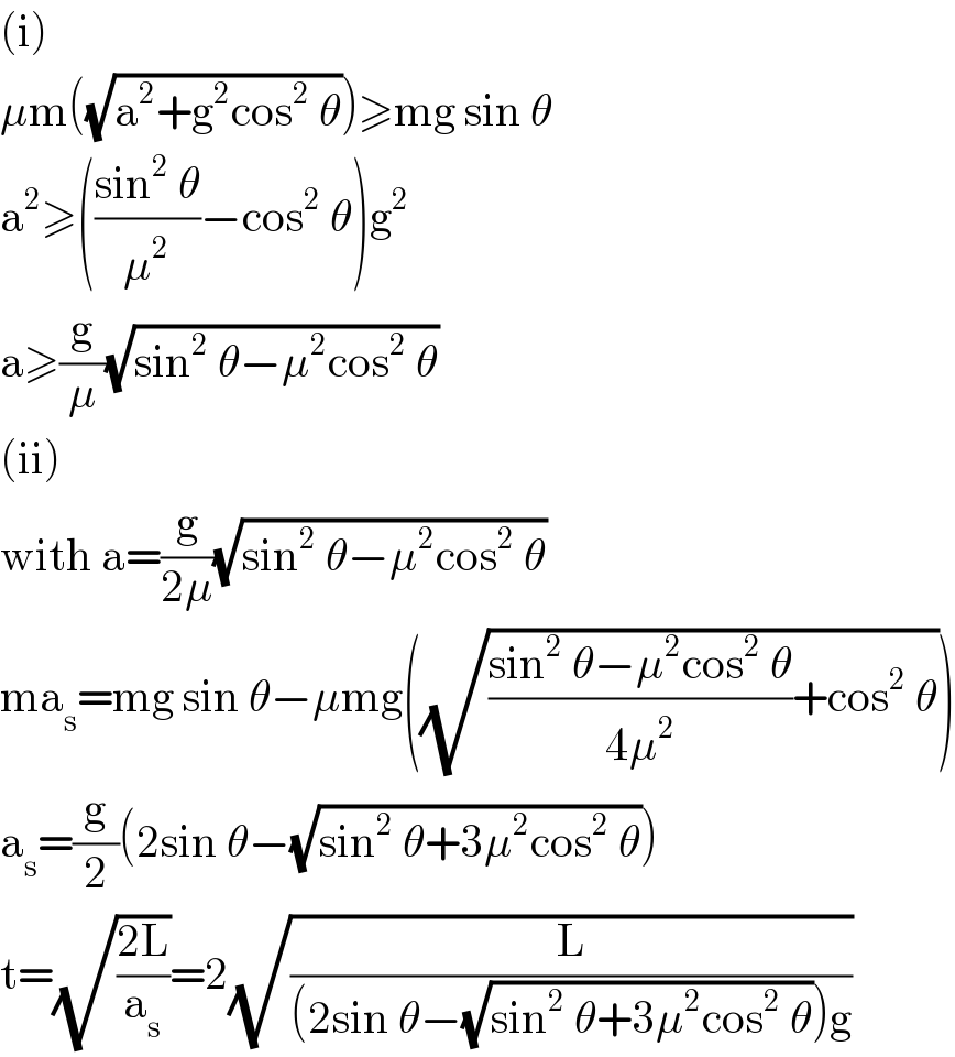 (i)  μm((√(a^2 +g^2 cos^2  θ)))≥mg sin θ  a^2 ≥(((sin^2  θ)/μ^2 )−cos^2  θ)g^2   a≥(g/μ)(√(sin^2  θ−μ^2 cos^2  θ))  (ii)  with a=(g/(2μ))(√(sin^2  θ−μ^2 cos^2  θ))  ma_s =mg sin θ−μmg((√(((sin^2  θ−μ^2 cos^2  θ)/(4μ^2 ))+cos^2  θ)))  a_s =(g/2)(2sin θ−(√(sin^2  θ+3μ^2 cos^2  θ)))  t=(√((2L)/a_s ))=2(√(L/((2sin θ−(√(sin^2  θ+3μ^2 cos^2  θ)))g)))  