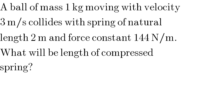 A ball of mass 1 kg moving with velocity  3 m/s collides with spring of natural  length 2 m and force constant 144 N/m.  What will be length of compressed  spring?  
