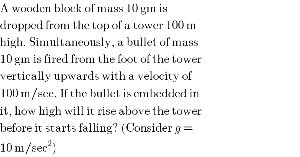 A wooden block of mass 10 gm is  dropped from the top of a tower 100 m  high. Simultaneously, a bullet of mass  10 gm is fired from the foot of the tower  vertically upwards with a velocity of  100 m/sec. If the bullet is embedded in  it, how high will it rise above the tower  before it starts falling? (Consider g =  10 m/sec^2 )  