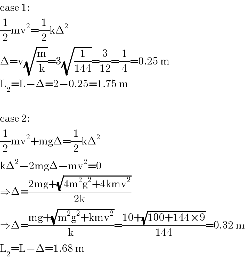 case 1:  (1/2)mv^2 =(1/2)kΔ^2   Δ=v(√(m/k))=3(√(1/(144)))=(3/(12))=(1/4)=0.25 m  L_2 =L−Δ=2−0.25=1.75 m    case 2:  (1/2)mv^2 +mgΔ=(1/2)kΔ^2   kΔ^2 −2mgΔ−mv^2 =0  ⇒Δ=((2mg+(√(4m^2 g^2 +4kmv^2 )))/(2k))  ⇒Δ=((mg+(√(m^2 g^2 +kmv^2 )))/k)=((10+(√(100+144×9)))/(144))=0.32 m  L_2 =L−Δ=1.68 m  