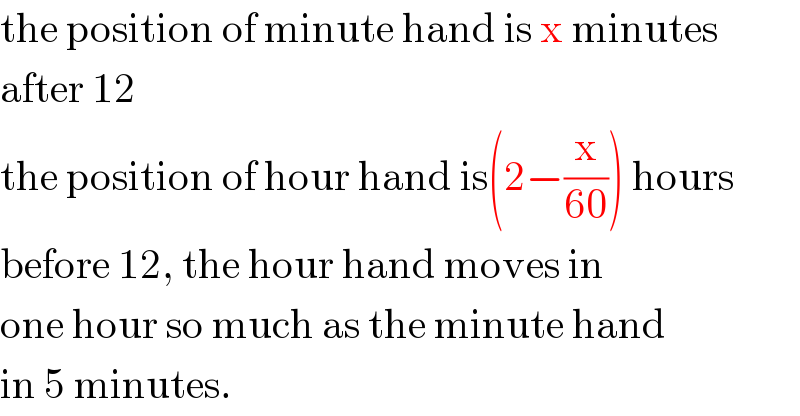 the position of minute hand is x minutes  after 12  the position of hour hand is(2−(x/(60))) hours  before 12, the hour hand moves in  one hour so much as the minute hand  in 5 minutes.  