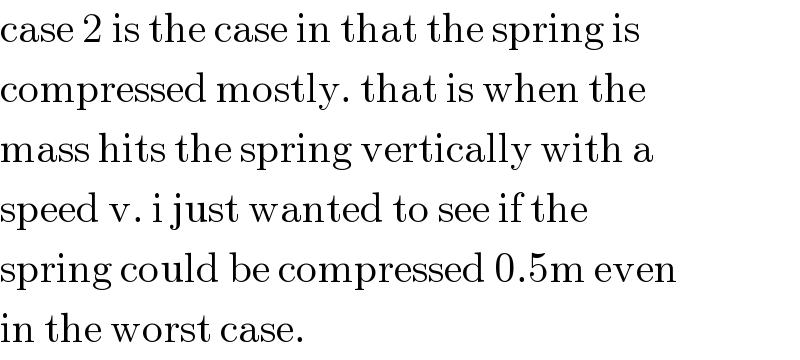 case 2 is the case in that the spring is  compressed mostly. that is when the  mass hits the spring vertically with a  speed v. i just wanted to see if the  spring could be compressed 0.5m even  in the worst case.  