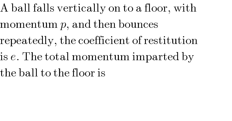 A ball falls vertically on to a floor, with  momentum p, and then bounces  repeatedly, the coefficient of restitution  is e. The total momentum imparted by  the ball to the floor is  