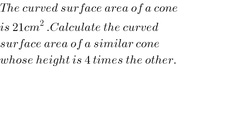 The curved surface area of a cone  is 21cm^2  .Calculate the curved  surface area of a similar cone  whose height is 4 times the other.  