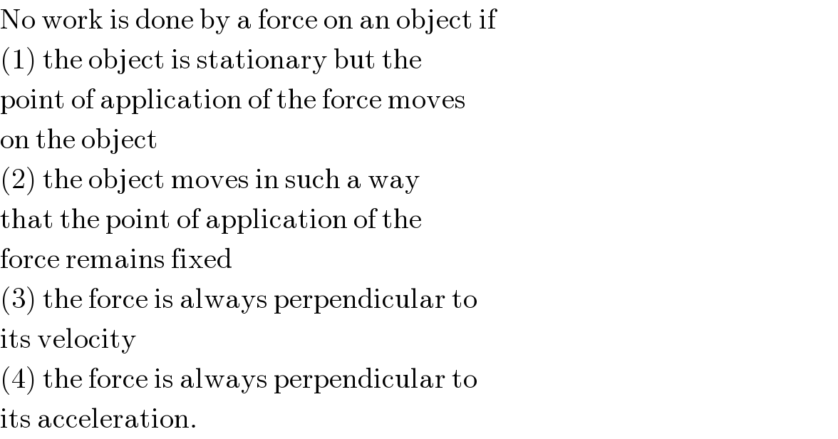 No work is done by a force on an object if  (1) the object is stationary but the  point of application of the force moves  on the object  (2) the object moves in such a way  that the point of application of the  force remains fixed  (3) the force is always perpendicular to  its velocity  (4) the force is always perpendicular to  its acceleration.  