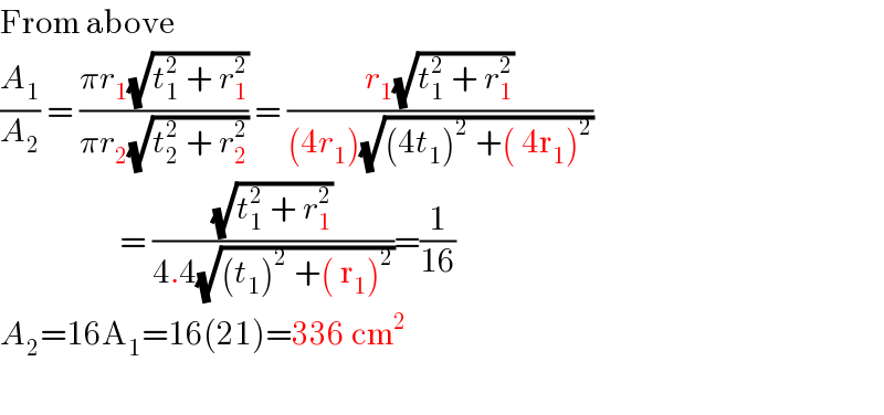 From above  (A_1 /A_2 ) = ((πr_1 (√(t_1 ^2  + r_1 ^2 )))/(πr_2 (√(t_2 ^2  + r_2 ^2 )))) = ((r_1 (√(t_1 ^2  + r_1 ^2 )))/((4r_1 )(√((4t_1 )^2  +( 4r_1 )^2 ))))                    = ((√(t_1 ^2  + r_1 ^2 ))/(4.4(√((t_1 )^2  +( r_1 )^2 ))))=(1/(16))  A_2 =16A_1 =16(21)=336 cm^2     