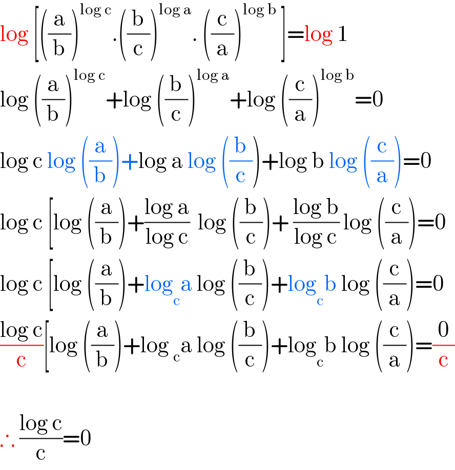 log [((a/b))^(log c) .((b/c))^(log a) . ((c/a))^(log b)  ]=log 1  log ((a/b))^(log c) +log ((b/c))^(log a) +log ((c/a))^(log b) =0  log c log ((a/b))+log a log ((b/c))+log b log ((c/a))=0  log c [log ((a/b))+((log a)/(log c))  log ((b/c))+ ((log b)/(log c)) log ((c/a))=0  log c [log ((a/b))+log _c a log ((b/c))+log _c b log ((c/a))=0  ((log c)/c)[log ((a/b))+log _c a log ((b/c))+log _c b log ((c/a))=(0/c)    ∴ ((log c)/c)=0  
