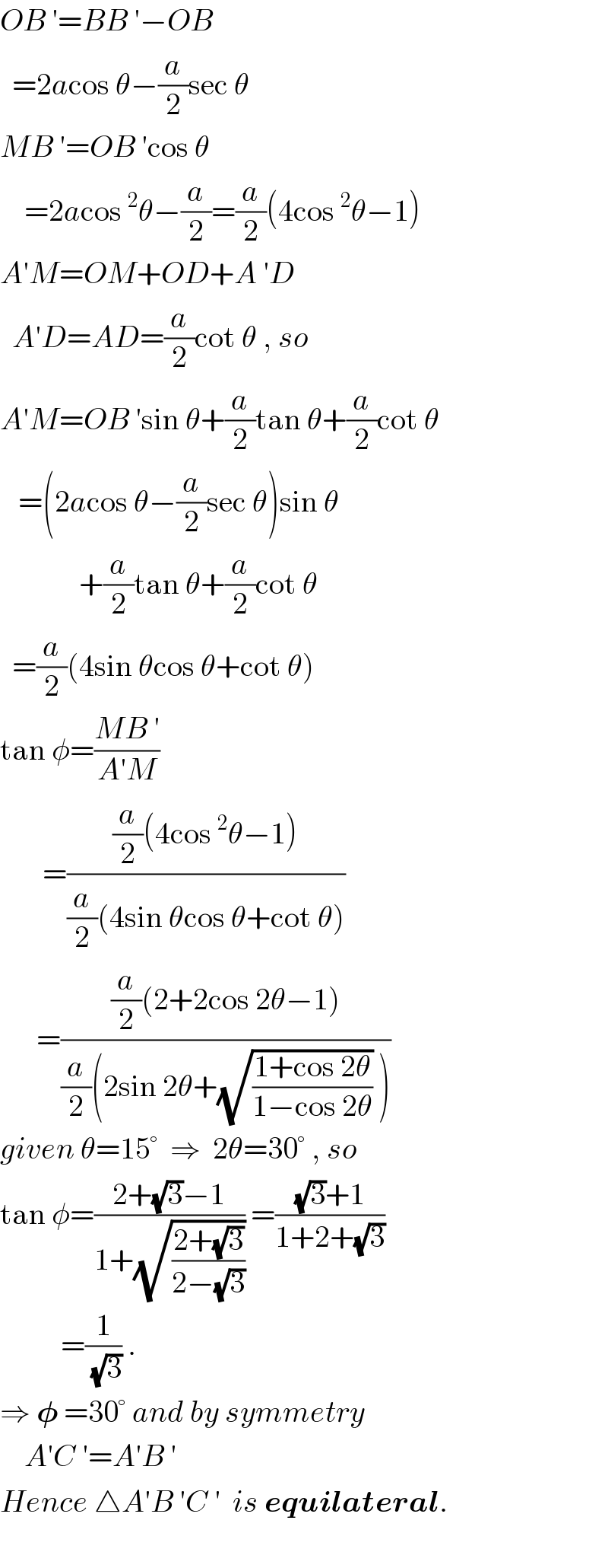 OB ′=BB ′−OB    =2acos θ−(a/2)sec θ  MB ′=OB ′cos θ      =2acos^2 θ−(a/2)=(a/2)(4cos^2 θ−1)  A′M=OM+OD+A ′D    A′D=AD=(a/2)cot θ , so  A′M=OB ′sin θ+(a/2)tan θ+(a/2)cot θ     =(2acos θ−(a/2)sec θ)sin θ               +(a/2)tan θ+(a/2)cot θ    =(a/2)(4sin θcos θ+cot θ)  tan φ=((MB ′)/(A′M))         =(((a/2)(4cos^2 θ−1))/((a/2)(4sin θcos θ+cot θ)))        =(((a/2)(2+2cos 2θ−1))/((a/2)(2sin 2θ+(√((1+cos 2θ)/(1−cos 2θ))) )))  given θ=15°  ⇒  2θ=30° , so  tan φ=((2+(√3)−1)/(1+(√((2+(√3))/(2−(√3)))))) =(((√3)+1)/(1+2+(√3)))            =(1/(√3)) .  ⇒ 𝛗 =30° and by symmetry      A′C ′=A′B ′  Hence △A′B ′C ′  is equilateral.       
