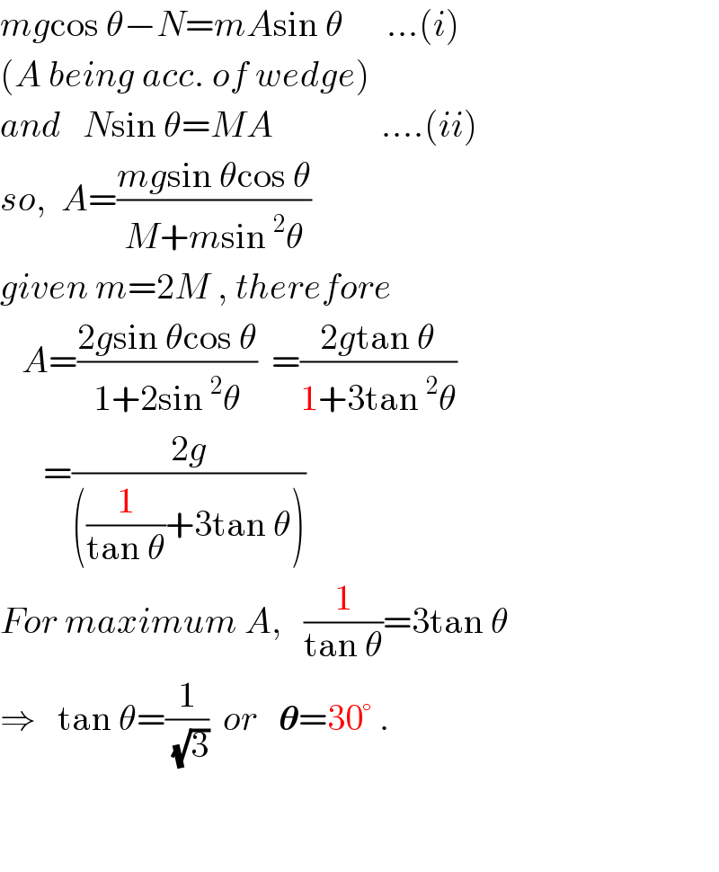 mgcos θ−N=mAsin θ      ...(i)  (A being acc. of wedge)  and   Nsin θ=MA               ....(ii)  so,  A=((mgsin θcos θ)/(M+msin^2 θ))  given m=2M , therefore     A=((2gsin θcos θ)/(1+2sin^2 θ))  =((2gtan θ)/(1+3tan^2 θ))        =((2g)/(((1/(tan θ))+3tan θ)))  For maximum A,   (1/(tan θ))=3tan θ  ⇒   tan θ=(1/(√3))  or   𝛉=30° .      