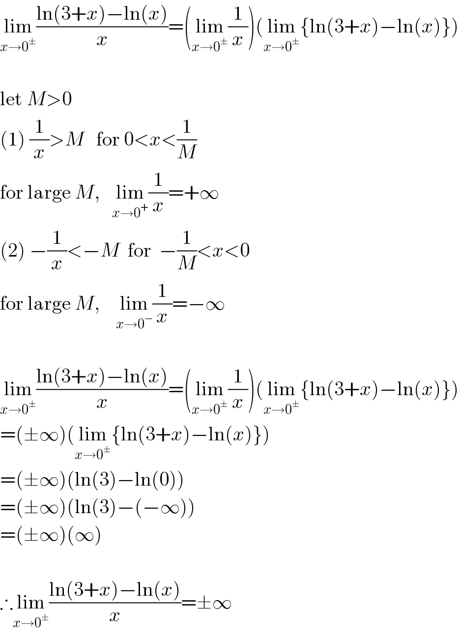 lim_(x→0^± ) ((ln(3+x)−ln(x))/x)=(lim_(x→0^± ) (1/x))(lim_(x→0^± ) {ln(3+x)−ln(x)})     let M>0  (1) (1/x)>M   for 0<x<(1/M)  for large M,   lim_(x→0^+ ) (1/x)=+∞  (2) −(1/x)<−M  for  −(1/M)<x<0  for large M,    lim_(x→0^− ) (1/x)=−∞     lim_(x→0^± ) ((ln(3+x)−ln(x))/x)=(lim_(x→0^± ) (1/x))(lim_(x→0^± ) {ln(3+x)−ln(x)})  =(±∞)(lim_(x→0^± ) {ln(3+x)−ln(x)})  =(±∞)(ln(3)−ln(0))  =(±∞)(ln(3)−(−∞))  =(±∞)(∞)     ∴lim_(x→0^± ) ((ln(3+x)−ln(x))/x)=±∞  