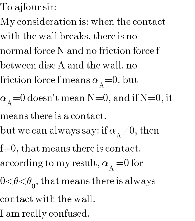 To ajfour sir:  My consideration is: when the contact  with the wall breaks, there is no   normal force N and no friction force f  between disc A and the wall. no  friction force f means α_A =0. but  α_A =0 doesn′t mean N=0, and if N≠0, it  means there is a contact.  but we can always say: if α_A ≠0, then  f≠0, that means there is contact.  according to my result, α_A  ≠0 for  0<θ<θ_0 , that means there is always  contact with the wall.  I am really confused.  