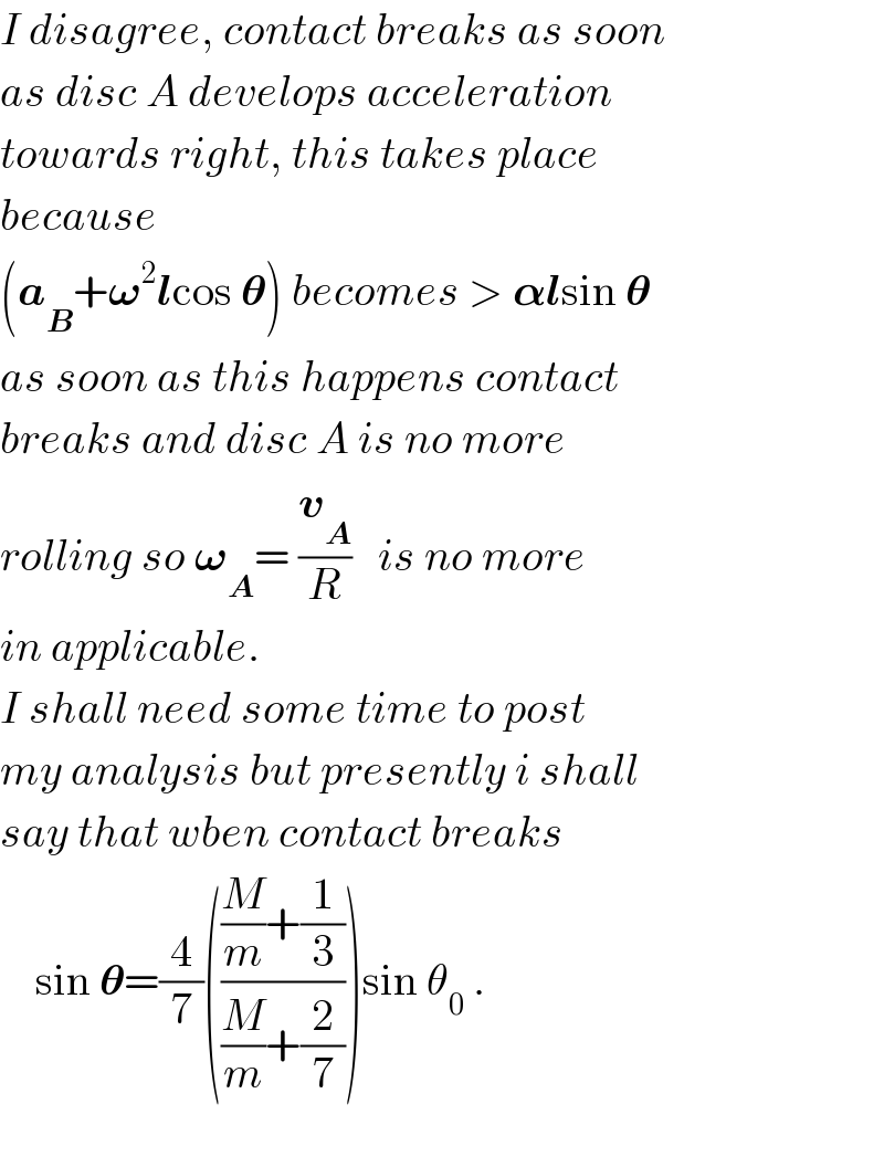 I disagree, contact breaks as soon  as disc A develops acceleration  towards right, this takes place  because   (a_B +𝛚^2 lcos 𝛉) becomes > 𝛂lsin 𝛉  as soon as this happens contact  breaks and disc A is no more  rolling so 𝛚_A = (v_A /R)   is no more  in applicable.  I shall need some time to post  my analysis but presently i shall  say that wben contact breaks      sin 𝛉=(4/7)((((M/m)+(1/3))/((M/m)+(2/7))))sin θ_0  .         